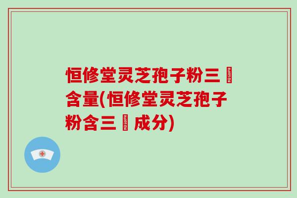 恒修堂灵芝孢子粉三胋含量(恒修堂灵芝孢子粉含三胋成分)