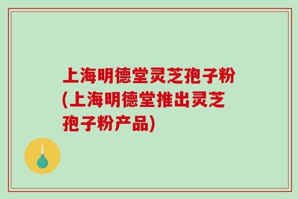 上海明德堂灵芝孢子粉(上海明德堂推出灵芝孢子粉产品)