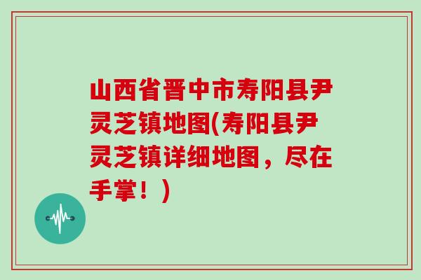 山西省晋中市寿阳县尹灵芝镇地图(寿阳县尹灵芝镇详细地图，尽在手掌！)