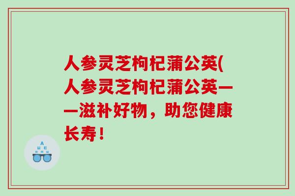 人参灵芝枸杞蒲公英(人参灵芝枸杞蒲公英——滋补好物，助您健康长寿！