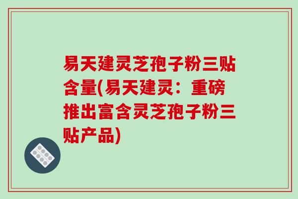 易天建灵芝孢子粉三贴含量(易天建灵：重磅推出富含灵芝孢子粉三贴产品)