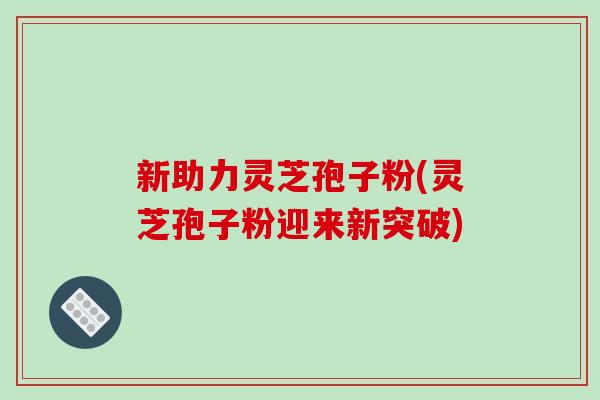 新助力灵芝孢子粉(灵芝孢子粉迎来新突破)