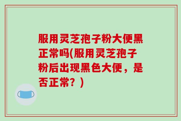 服用灵芝孢子粉大便黑正常吗(服用灵芝孢子粉后出现黑色大便，是否正常？)