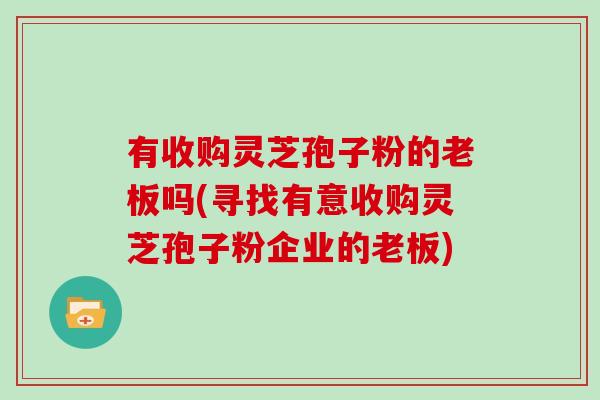有收购灵芝孢子粉的老板吗(寻找有意收购灵芝孢子粉企业的老板)