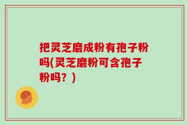 把灵芝磨成粉有孢子粉吗(灵芝磨粉可含孢子粉吗？)