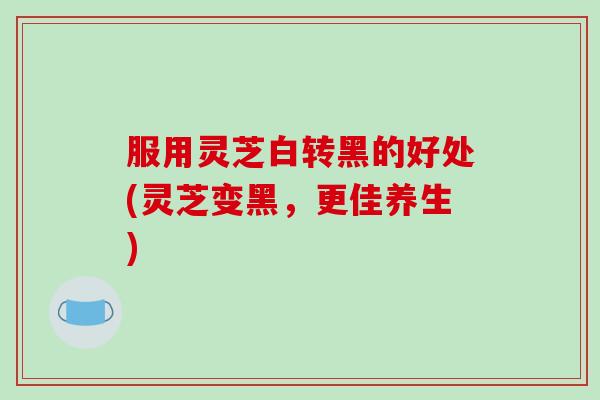 服用灵芝白转黑的好处(灵芝变黑，更佳养生)