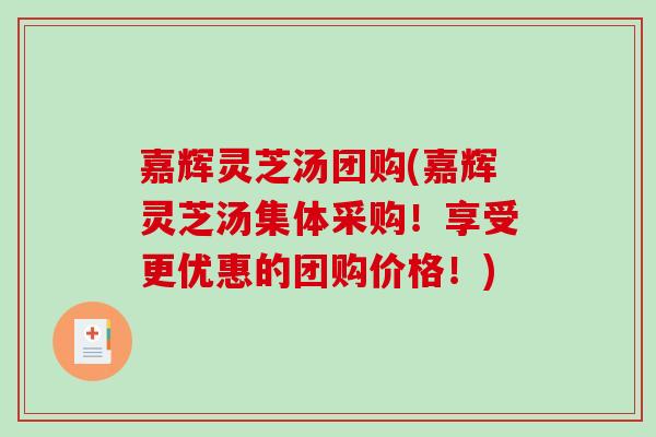 嘉辉灵芝汤团购(嘉辉灵芝汤集体采购！享受更优惠的团购价格！)