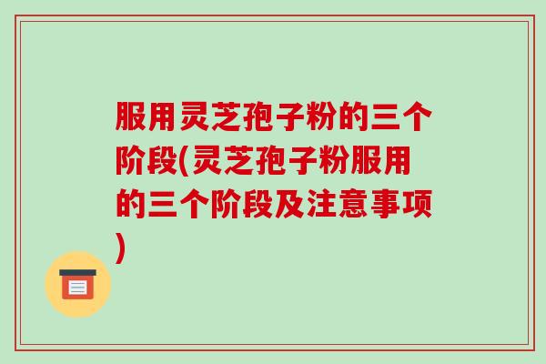 服用灵芝孢子粉的三个阶段(灵芝孢子粉服用的三个阶段及注意事项)
