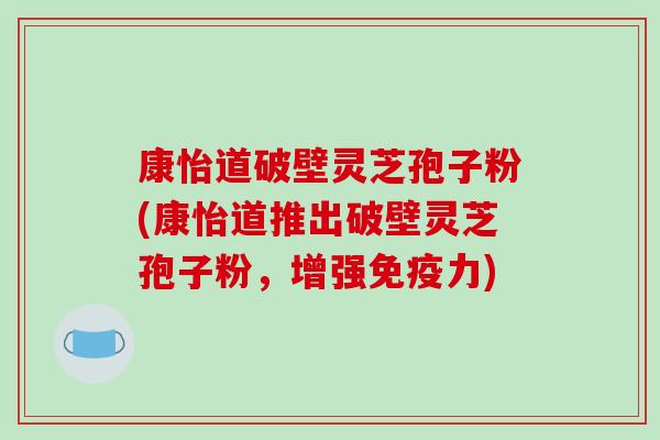 康怡道破壁灵芝孢子粉(康怡道推出破壁灵芝孢子粉,增强免疫力) 康怡道破壁灵芝孢子粉(康怡道推出破壁灵芝孢子粉,增强免疫力)