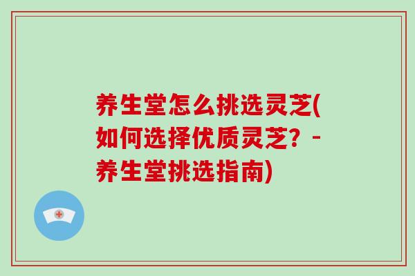 养生堂怎么挑选灵芝(如何选择优质灵芝？-养生堂挑选指南)