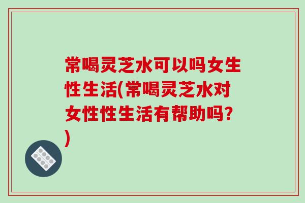 常喝灵芝水可以吗女生性生活(常喝灵芝水对女性性生活有帮助吗？)
