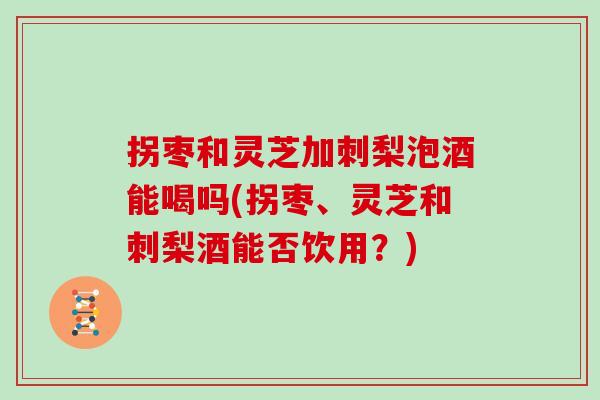 拐枣和灵芝加刺梨泡酒能喝吗(拐枣、灵芝和刺梨酒能否饮用？)