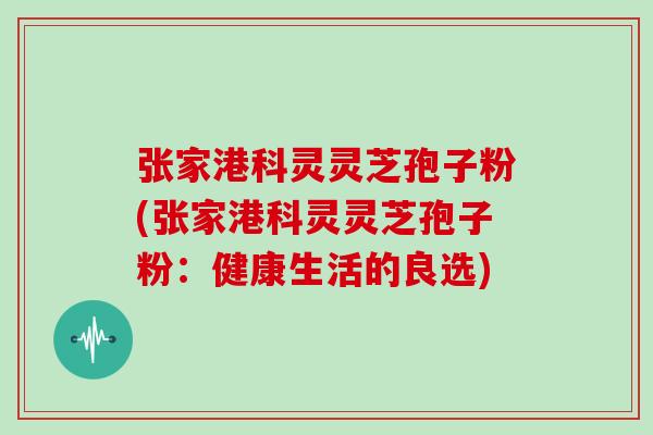 张家港科灵灵芝孢子粉(张家港科灵灵芝孢子粉:健康生活的良选) 张家港科灵灵芝孢子粉(张家港科灵灵芝孢子粉:健康生活的良选)