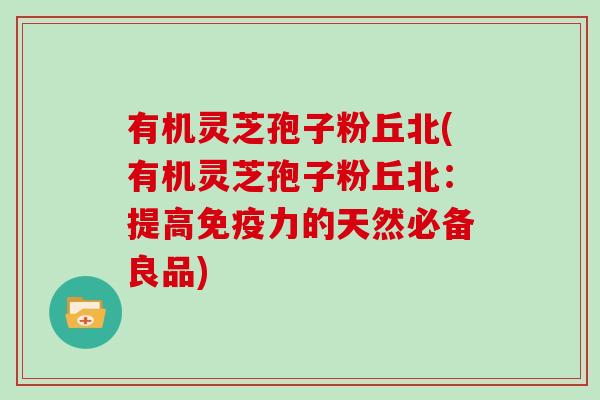 有机灵芝孢子粉丘北(有机灵芝孢子粉丘北：提高免疫力的天然必备良品)