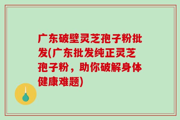广东破壁灵芝孢子粉批发(广东批发纯正灵芝孢子粉，助你破解身体健康难题)