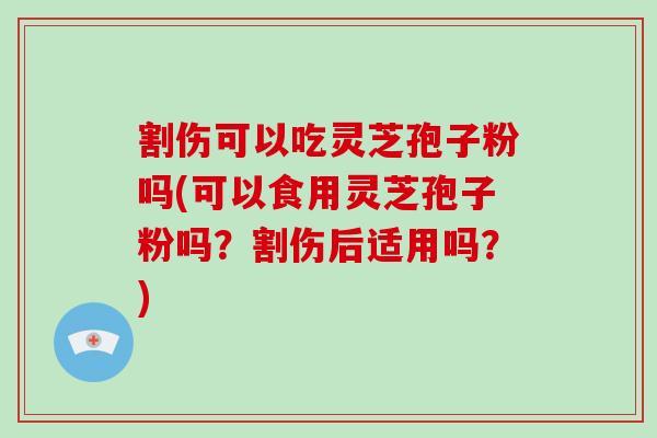 割伤可以吃灵芝孢子粉吗(可以食用灵芝孢子粉吗？割伤后适用吗？)
