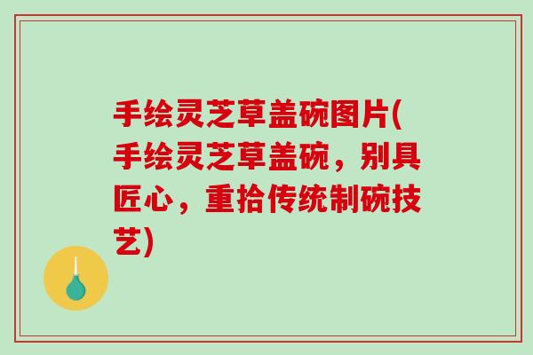 手绘灵芝草盖碗图片(手绘灵芝草盖碗，别具匠心，重拾传统制碗技艺)