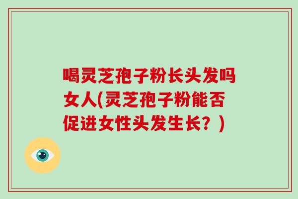 喝灵芝孢子粉长头发吗女人(灵芝孢子粉能否促进女性头发生长？)