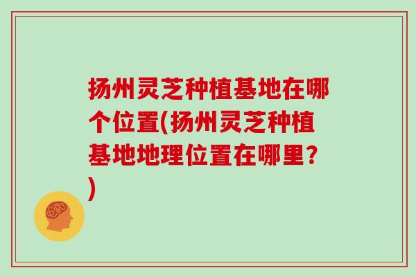 扬州灵芝种植基地在哪个位置(扬州灵芝种植基地地理位置在哪里？)