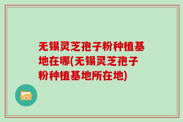 无锡灵芝孢子粉种植基地在哪(无锡灵芝孢子粉种植基地所在地)