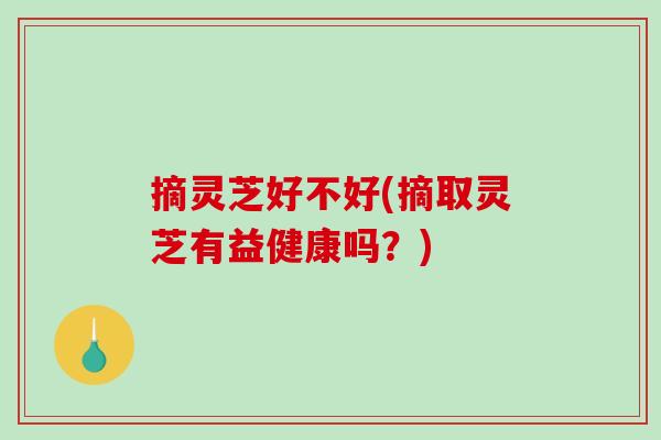 摘灵芝好不好(摘取灵芝有益健康吗?) 摘灵芝好不好(摘取灵芝有益健康吗?)