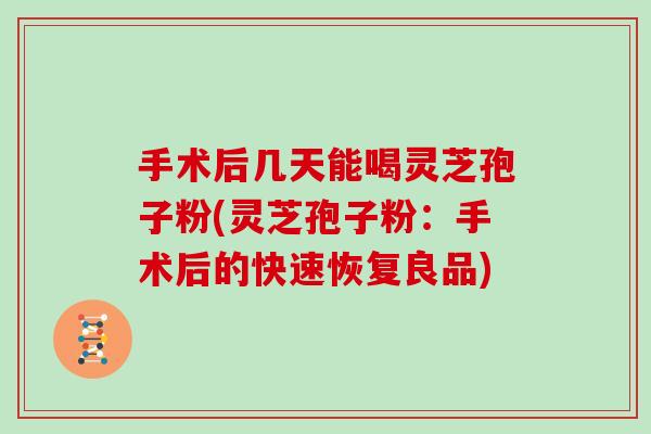 手术后几天能喝灵芝孢子粉(灵芝孢子粉：手术后的快速恢复良品)