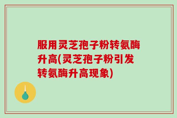 服用灵芝孢子粉转氨酶升高(灵芝孢子粉引发转氨酶升高现象) 服用灵芝孢子粉转氨酶升高(灵芝孢子粉引发转氨酶升高现象)