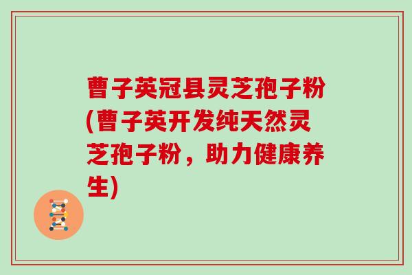 曹子英冠县灵芝孢子粉(曹子英开发纯天然灵芝孢子粉，助力健康养生)