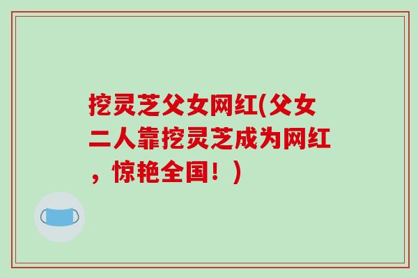 挖灵芝父女网红(父女二人靠挖灵芝成为网红，惊艳全国！)