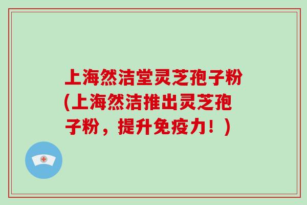 上海然洁堂灵芝孢子粉(上海然洁推出灵芝孢子粉，提升免疫力！)