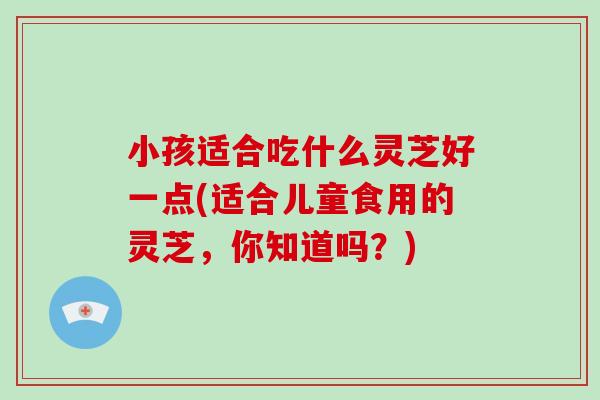 小孩适合吃什么灵芝好一点(适合儿童食用的灵芝，你知道吗？)