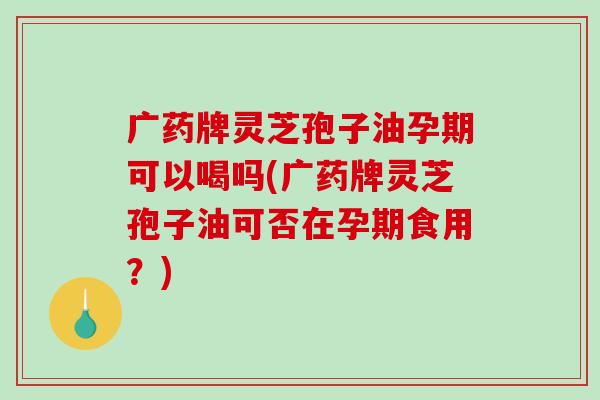 广药牌灵芝孢子油孕期可以喝吗(广药牌灵芝孢子油可否在孕期食用？)