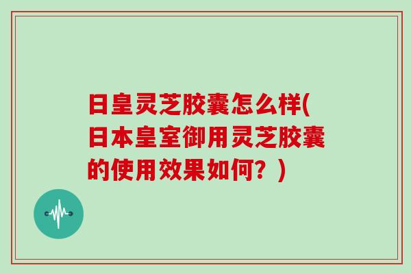 日皇灵芝胶囊怎么样(日本皇室御用灵芝胶囊的使用效果如何？)