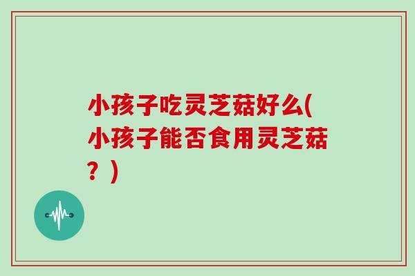小孩子吃灵芝菇好么(小孩子能否食用灵芝菇？)
