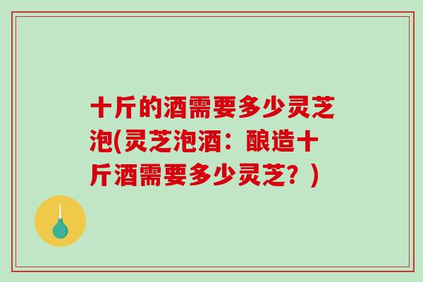 十斤的酒需要多少灵芝泡(灵芝泡酒：酿造十斤酒需要多少灵芝？)