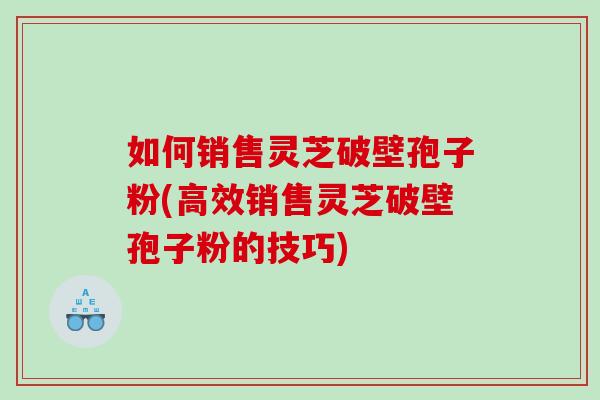 如何销售灵芝破壁孢子粉(高效销售灵芝破壁孢子粉的技巧)