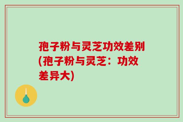 孢子粉与灵芝功效差别(孢子粉与灵芝:功效差异大) 孢子粉与灵芝功效差别(孢子粉与灵芝:功效差异大)
