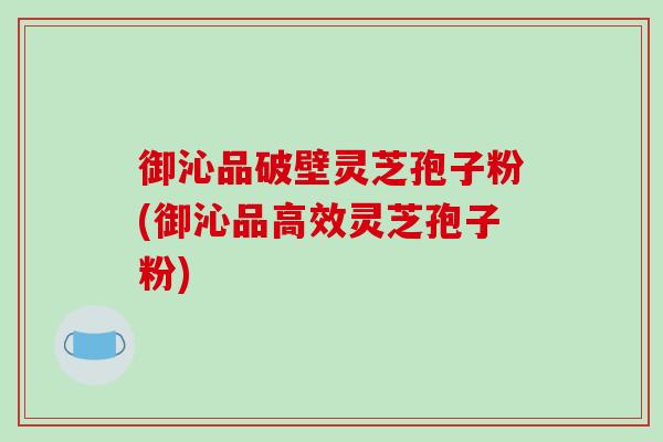 御沁品破壁灵芝孢子粉(御沁品高效灵芝孢子粉)