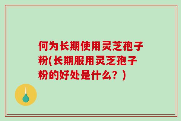 何为长期使用灵芝孢子粉(长期服用灵芝孢子粉的好处是什么？)