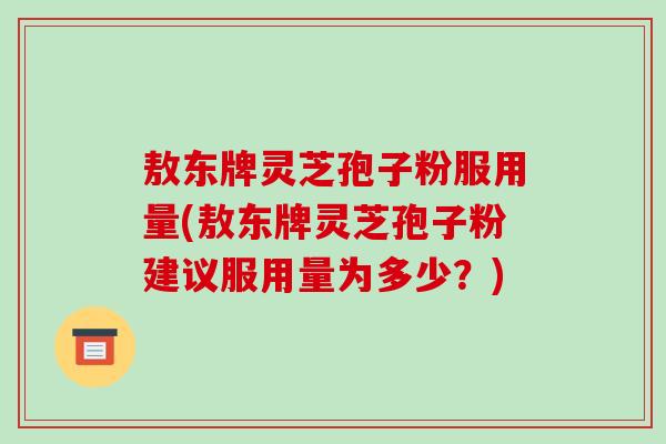 敖东牌灵芝孢子粉服用量(敖东牌灵芝孢子粉建议服用量为多少？)