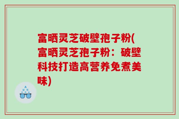 富晒灵芝破壁孢子粉(富晒灵芝孢子粉：破壁科技打造高营养免煮美味)