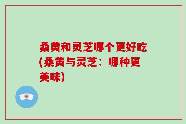 桑黄和灵芝哪个更好吃(桑黄与灵芝：哪种更美味)