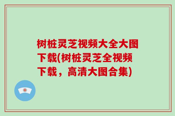 树桩灵芝视频大全大图下载(树桩灵芝全视频下载，高清大图合集)
