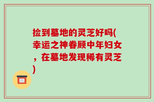 捡到墓地的灵芝好吗(幸运之神眷顾中年妇女，在墓地发现稀有灵芝)