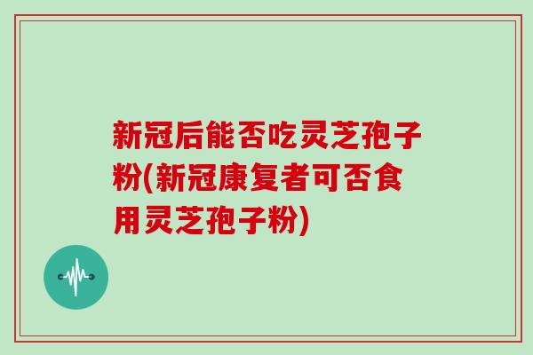 新冠后能否吃灵芝孢子粉(新冠康复者可否食用灵芝孢子粉)