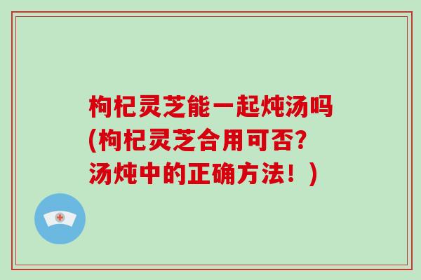 枸杞灵芝能一起炖汤吗(枸杞灵芝合用可否?汤炖中的正确方法!) 枸杞灵芝能一起炖汤吗(枸杞灵芝合用可否?汤炖中的正确方法!)