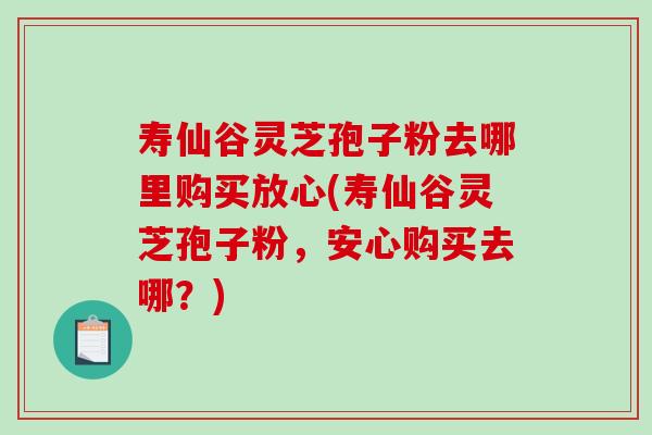 寿仙谷灵芝孢子粉去哪里购买放心(寿仙谷灵芝孢子粉，安心购买去哪？)