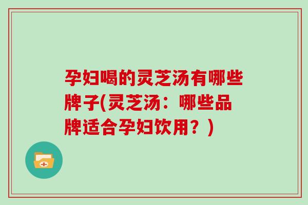 孕妇喝的灵芝汤有哪些牌子(灵芝汤：哪些品牌适合孕妇饮用？)