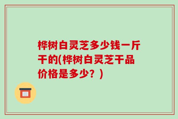 桦树白灵芝多少钱一斤干的(桦树白灵芝干品价格是多少？)