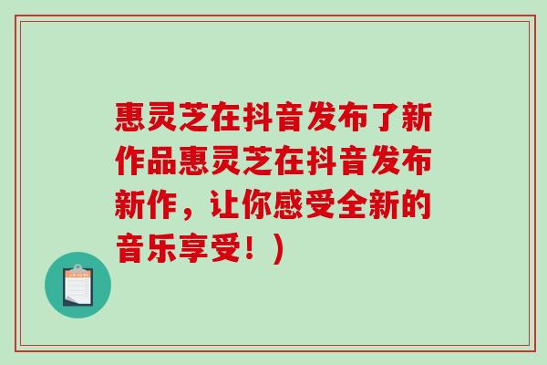 惠灵芝在抖音发布了新作品惠灵芝在抖音发布新作，让你感受全新的音乐享受！)